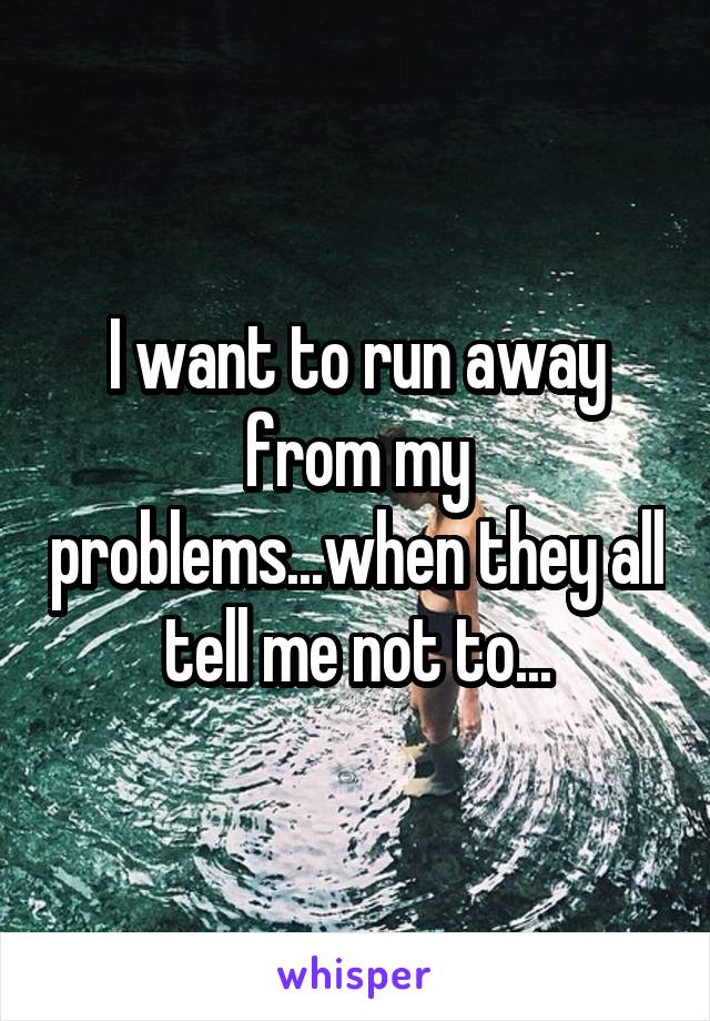 I want to run away from my problems...when they all tell me not to...