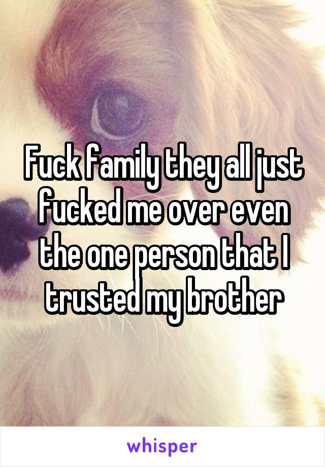 Fuck family they all just fucked me over even the one person that I trusted my brother