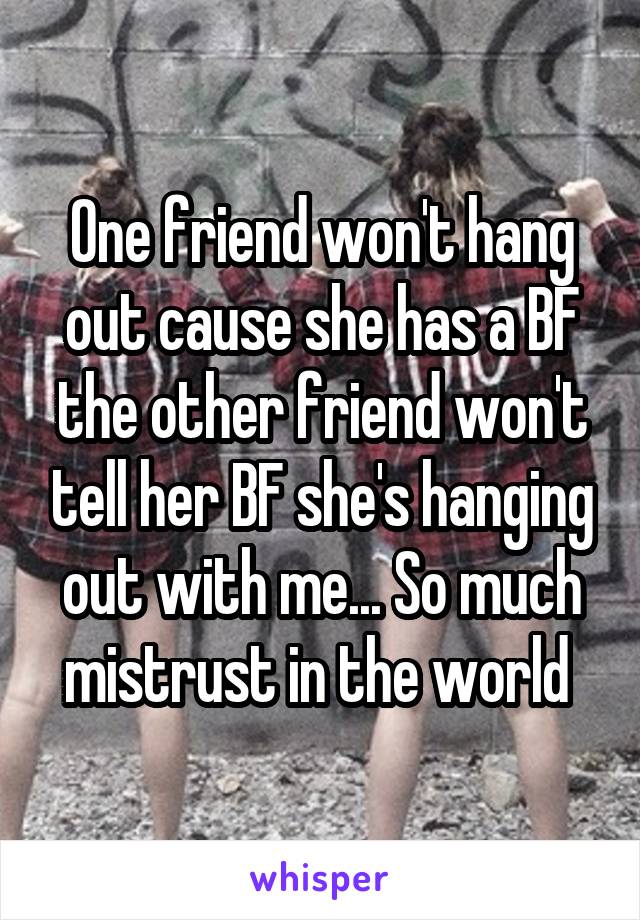 One friend won't hang out cause she has a BF the other friend won't tell her BF she's hanging out with me... So much mistrust in the world 