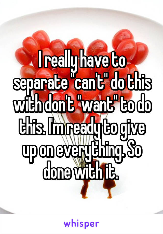 I really have to separate "can't" do this with don't "want" to do this. I'm ready to give up on everything. So done with it. 