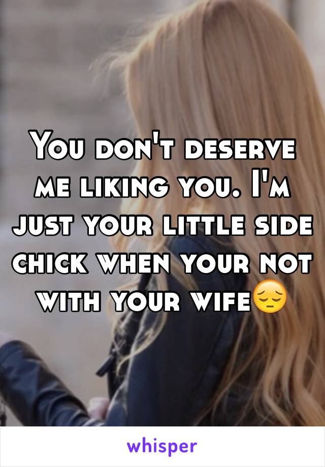 You don't deserve me liking you. I'm just your little side chick when your not with your wife😔