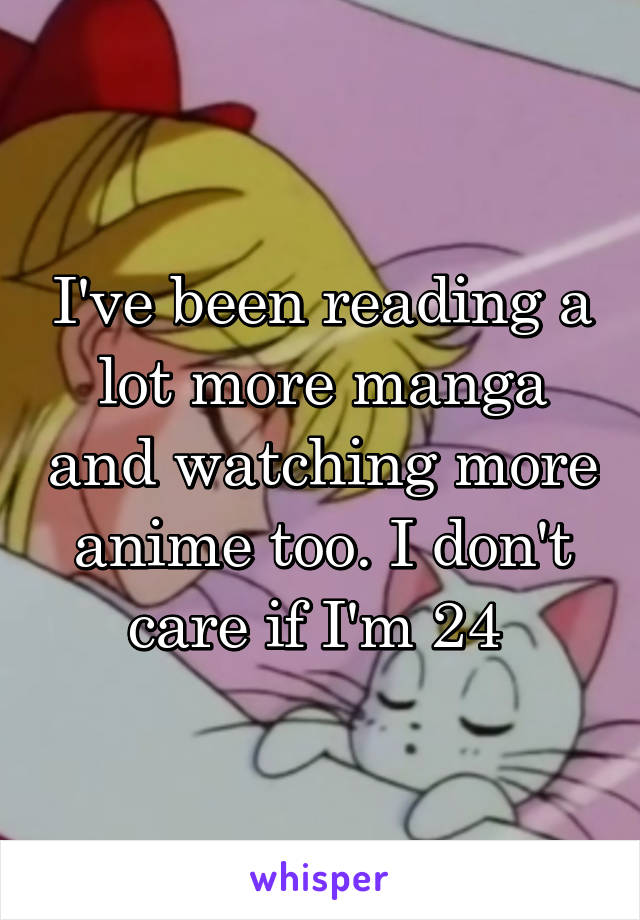 I've been reading a lot more manga and watching more anime too. I don't care if I'm 24 