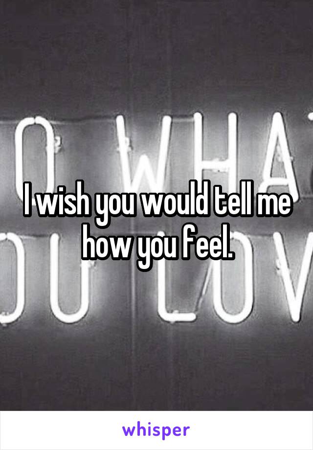 I wish you would tell me how you feel.