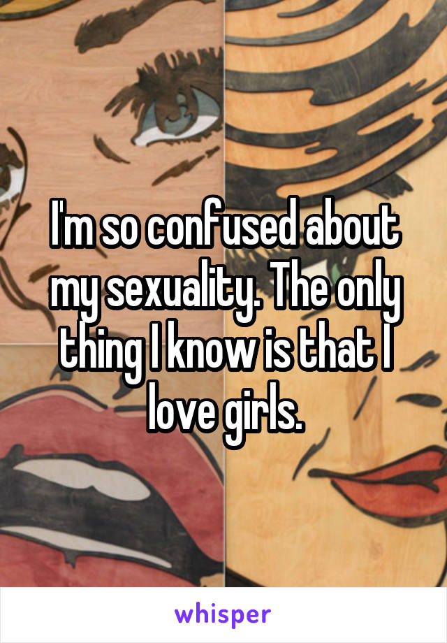 I'm so confused about my sexuality. The only thing I know is that I love girls.