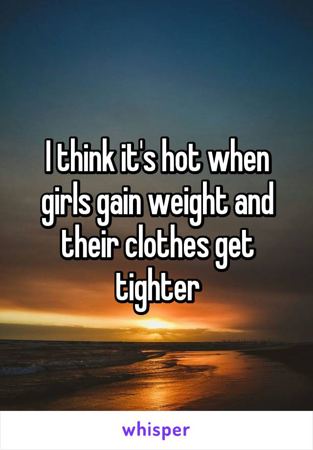 I think it's hot when girls gain weight and their clothes get tighter