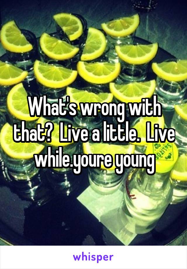 What's wrong with that?  Live a little.  Live while.youre young