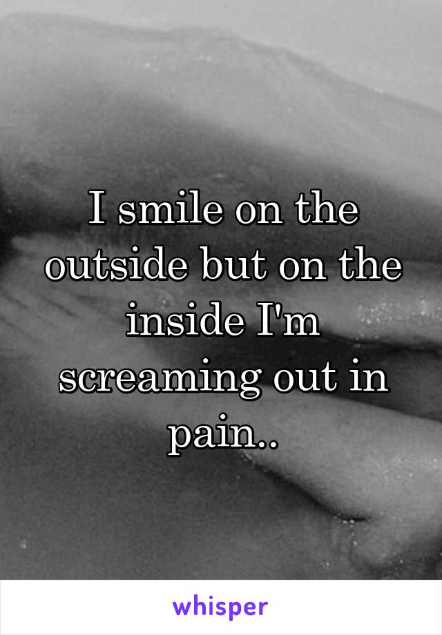 I smile on the outside but on the inside I'm screaming out in pain..