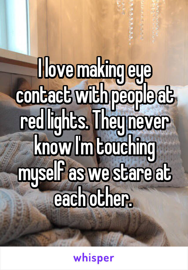 I love making eye contact with people at red lights. They never know I'm touching myself as we stare at each other. 