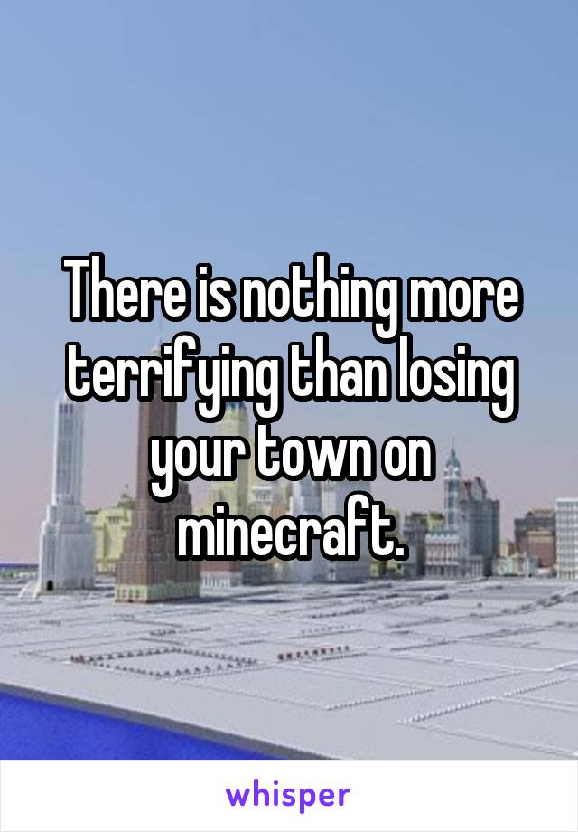 There is nothing more terrifying than losing your town on minecraft.