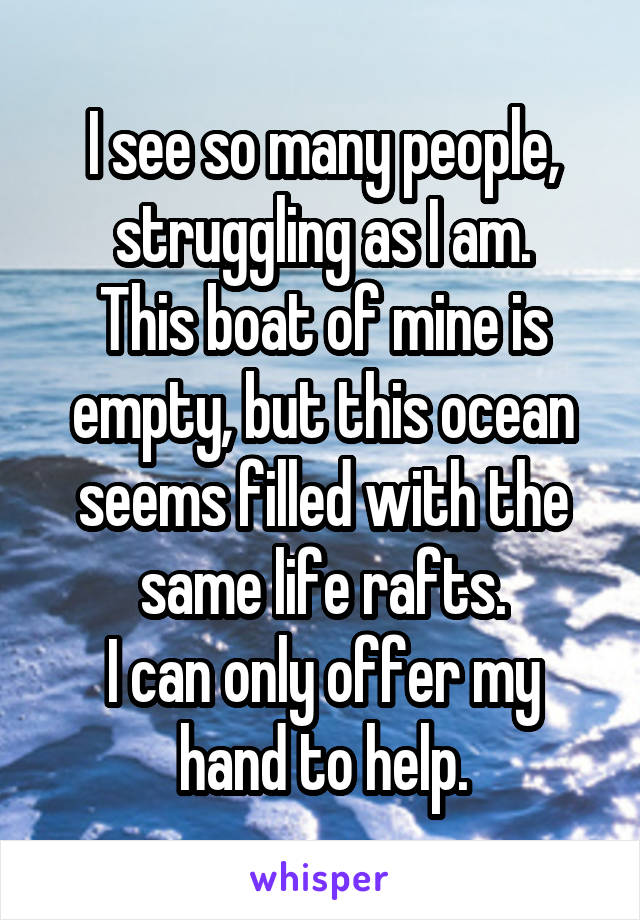 I see so many people, struggling as I am.
This boat of mine is empty, but this ocean seems filled with the same life rafts.
I can only offer my hand to help.