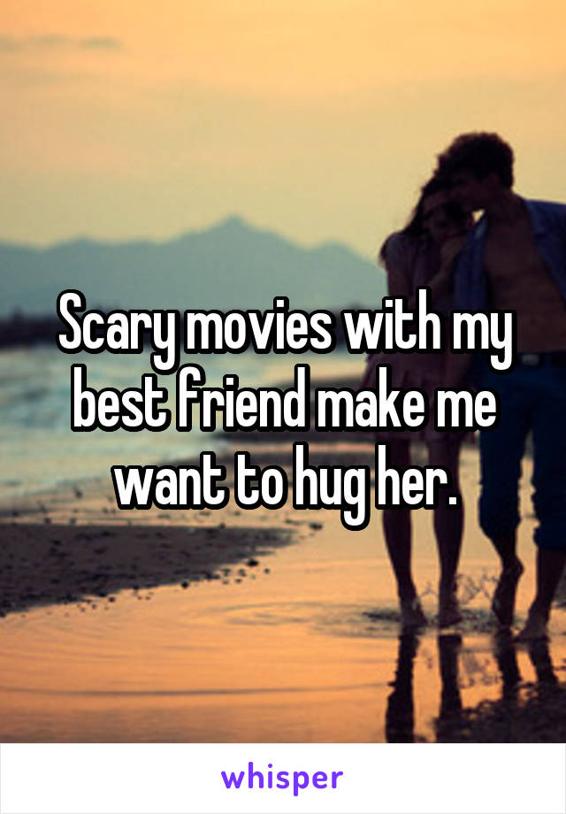 Scary movies with my best friend make me want to hug her.