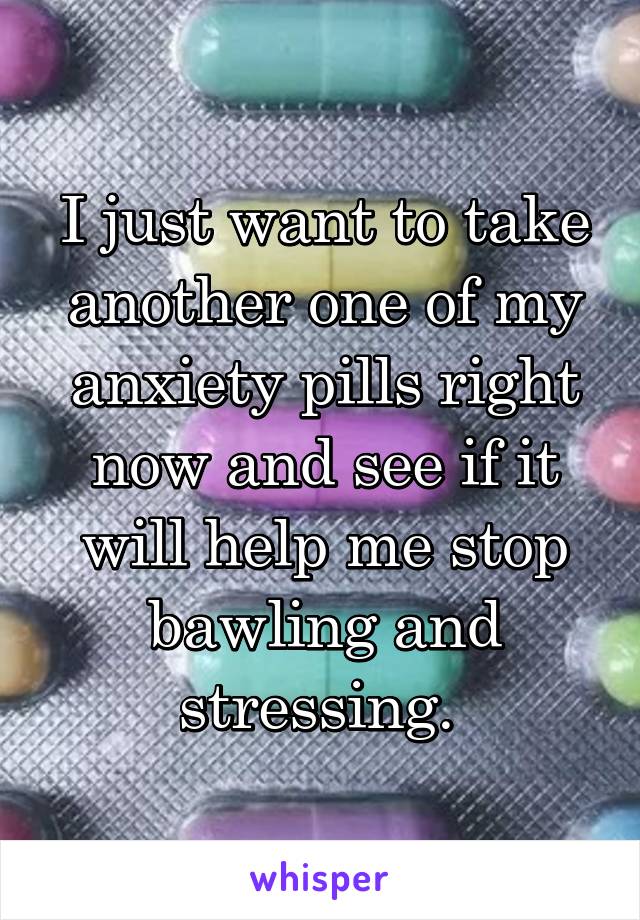 I just want to take another one of my anxiety pills right now and see if it will help me stop bawling and stressing. 