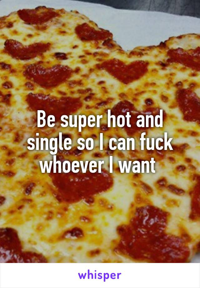 Be super hot and single so I can fuck whoever I want 