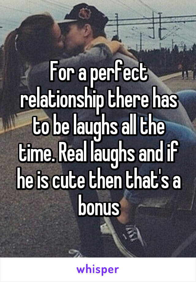 For a perfect relationship there has to be laughs all the time. Real laughs and if he is cute then that's a bonus