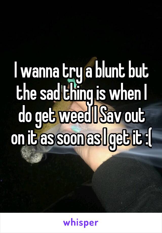 I wanna try a blunt but the sad thing is when I do get weed I Sav out on it as soon as I get it :( 