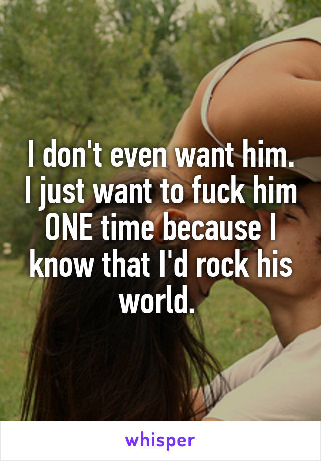 I don't even want him. I just want to fuck him ONE time because I know that I'd rock his world. 