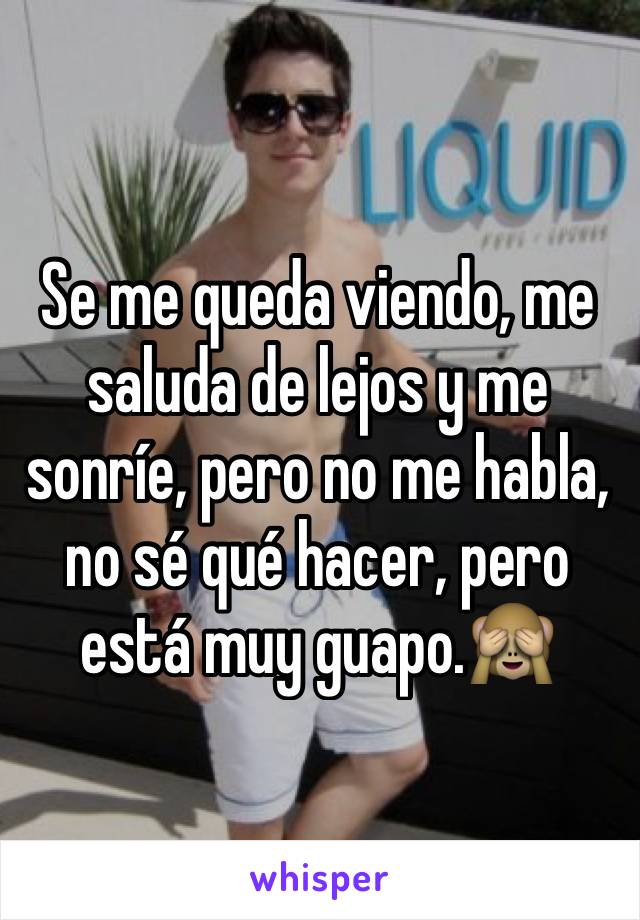 Se me queda viendo, me saluda de lejos y me sonríe, pero no me habla, no sé qué hacer, pero está muy guapo.🙈