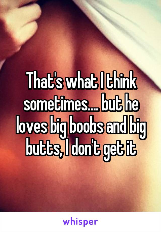 That's what I think sometimes.... but he loves big boobs and big butts, I don't get it