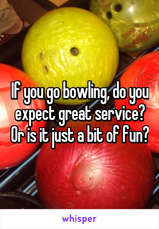 If you go bowling, do you expect great service? Or is it just a bit of fun?