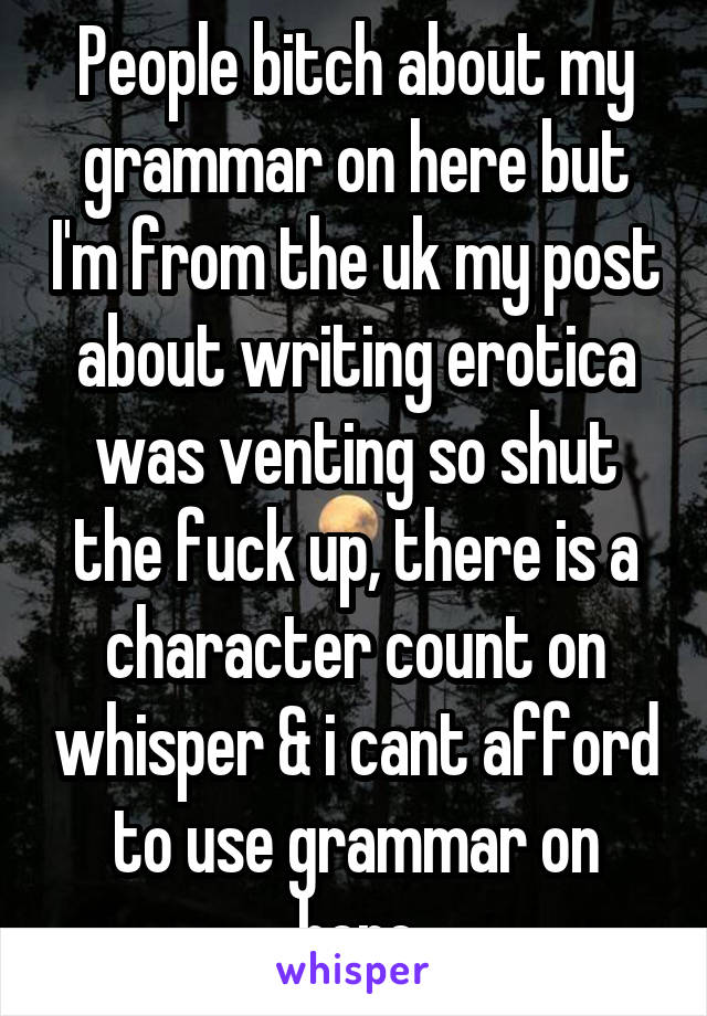 People bitch about my grammar on here but I'm from the uk my post about writing erotica was venting so shut the fuck up, there is a character count on whisper & i cant afford to use grammar on here