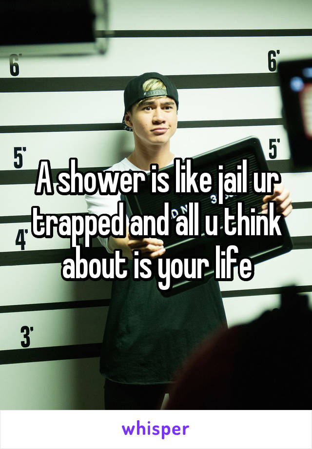 A shower is like jail ur trapped and all u think about is your life