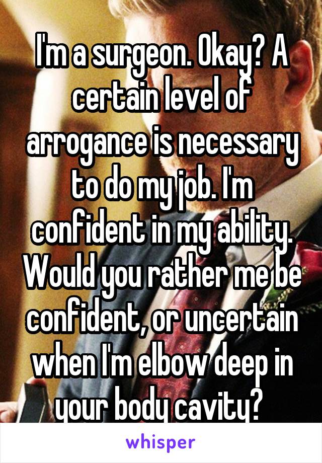 I'm a surgeon. Okay? A certain level of arrogance is necessary to do my job. I'm confident in my ability. Would you rather me be confident, or uncertain when I'm elbow deep in your body cavity? 
