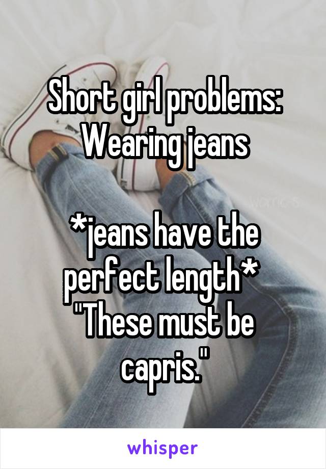 Short girl problems:
Wearing jeans

*jeans have the perfect length* 
"These must be capris."