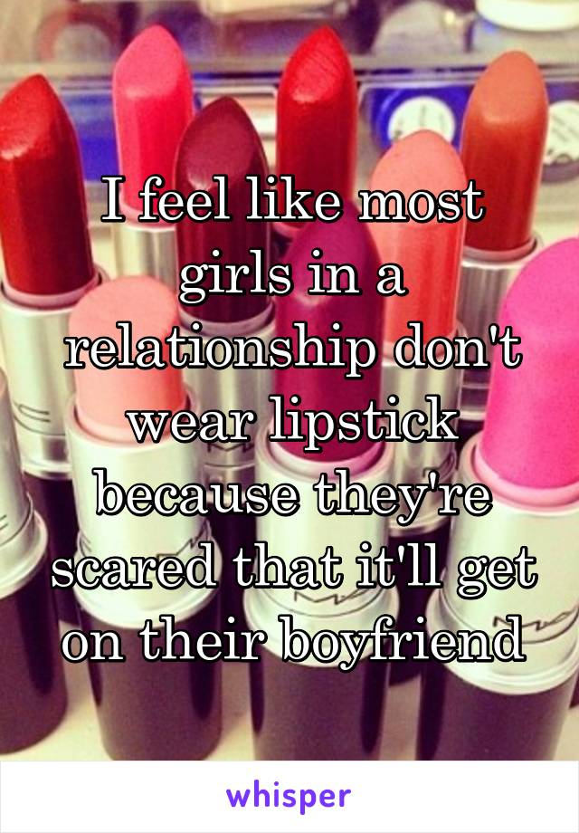 I feel like most girls in a relationship don't wear lipstick because they're scared that it'll get on their boyfriend