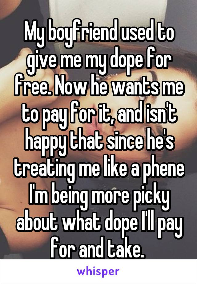 My boyfriend used to give me my dope for free. Now he wants me to pay for it, and isn't happy that since he's treating me like a phene I'm being more picky about what dope I'll pay for and take. 