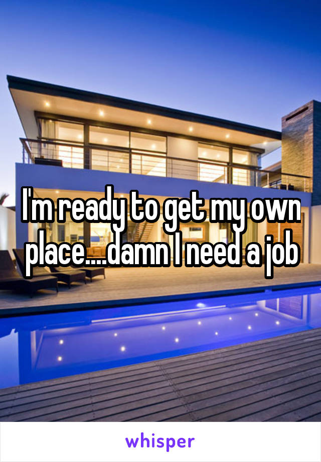 I'm ready to get my own place....damn I need a job