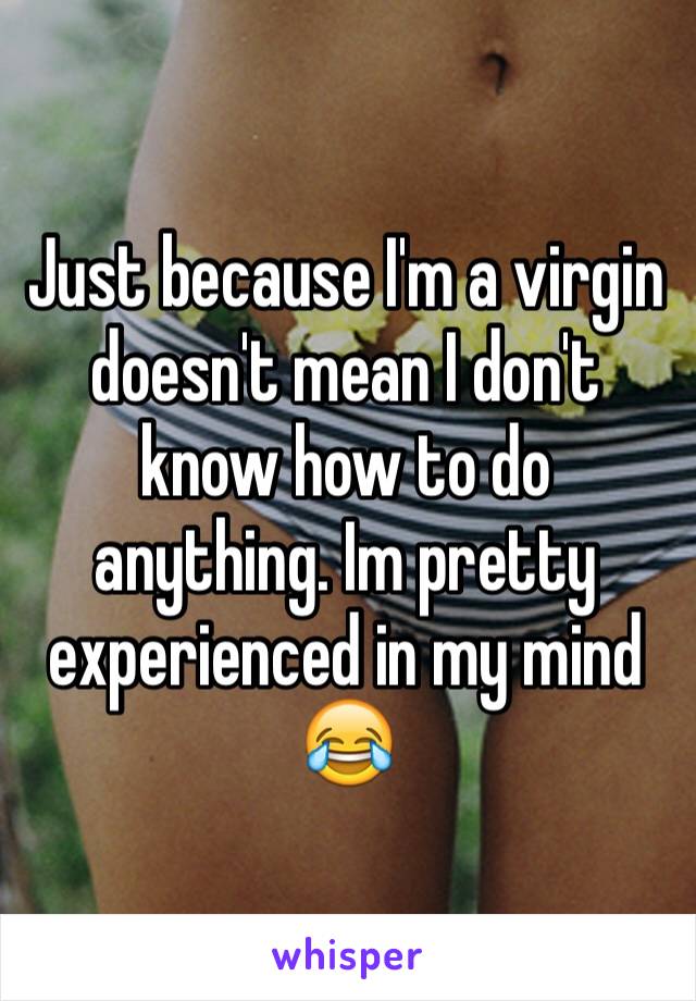 Just because I'm a virgin doesn't mean I don't know how to do anything. Im pretty experienced in my mind 😂