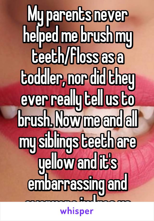 My parents never helped me brush my teeth/floss as a toddler, nor did they ever really tell us to brush. Now me and all my siblings teeth are yellow and it's embarrassing and everyone judges us