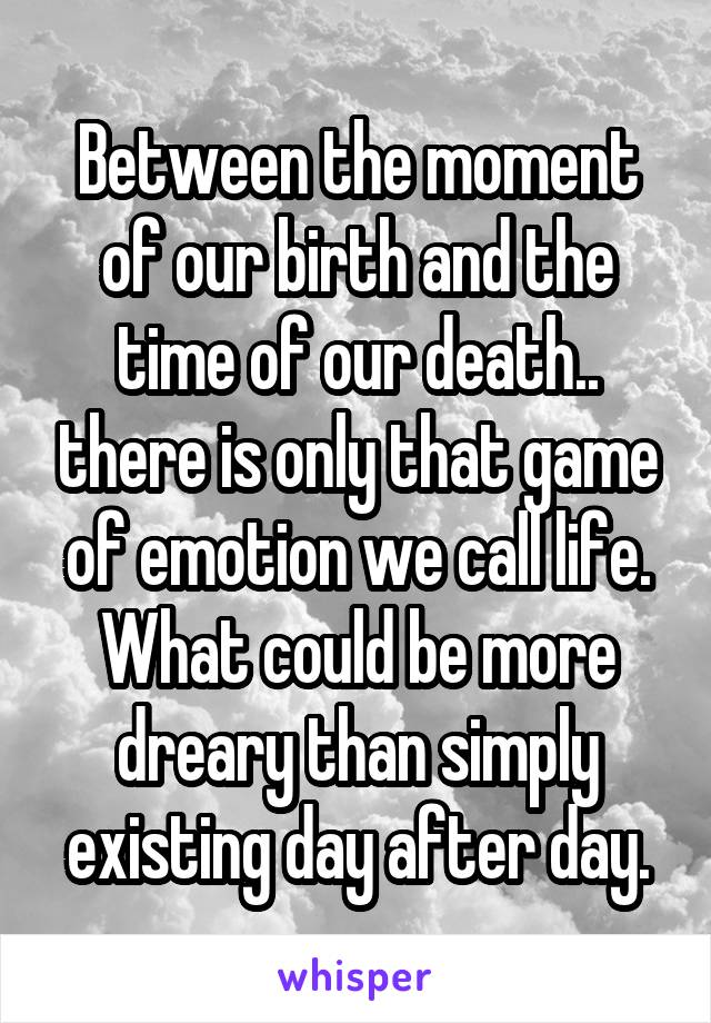 Between the moment of our birth and the time of our death.. there is only that game of emotion we call life. What could be more dreary than simply existing day after day.