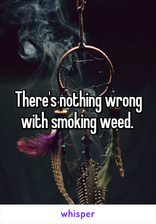 There's nothing wrong with smoking weed. 