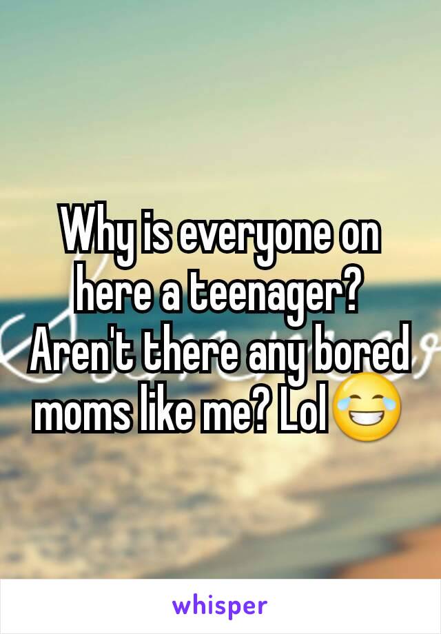 Why is everyone on here a teenager? Aren't there any bored moms like me? Lol😂