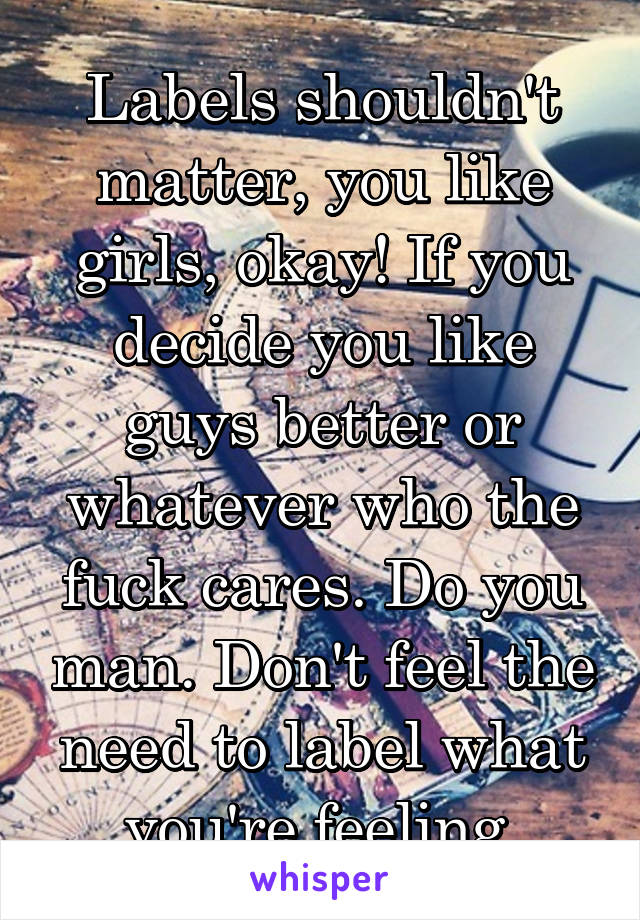 Labels shouldn't matter, you like girls, okay! If you decide you like guys better or whatever who the fuck cares. Do you man. Don't feel the need to label what you're feeling.