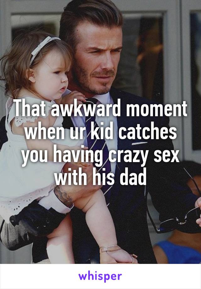 That awkward moment when ur kid catches you having crazy sex with his dad