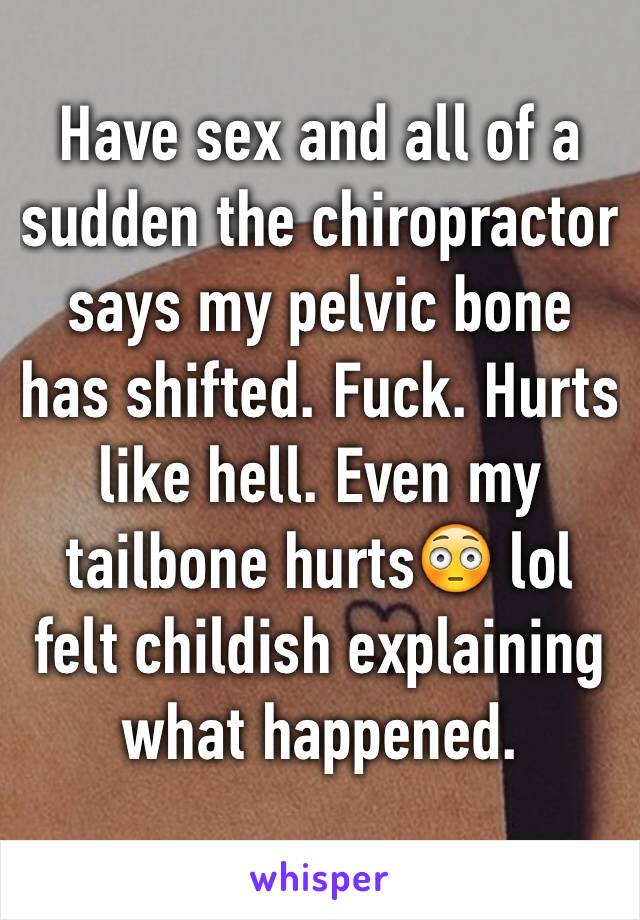 Have sex and all of a sudden the chiropractor says my pelvic bone has shifted. Fuck. Hurts like hell. Even my tailbone hurts😳 lol felt childish explaining what happened. 