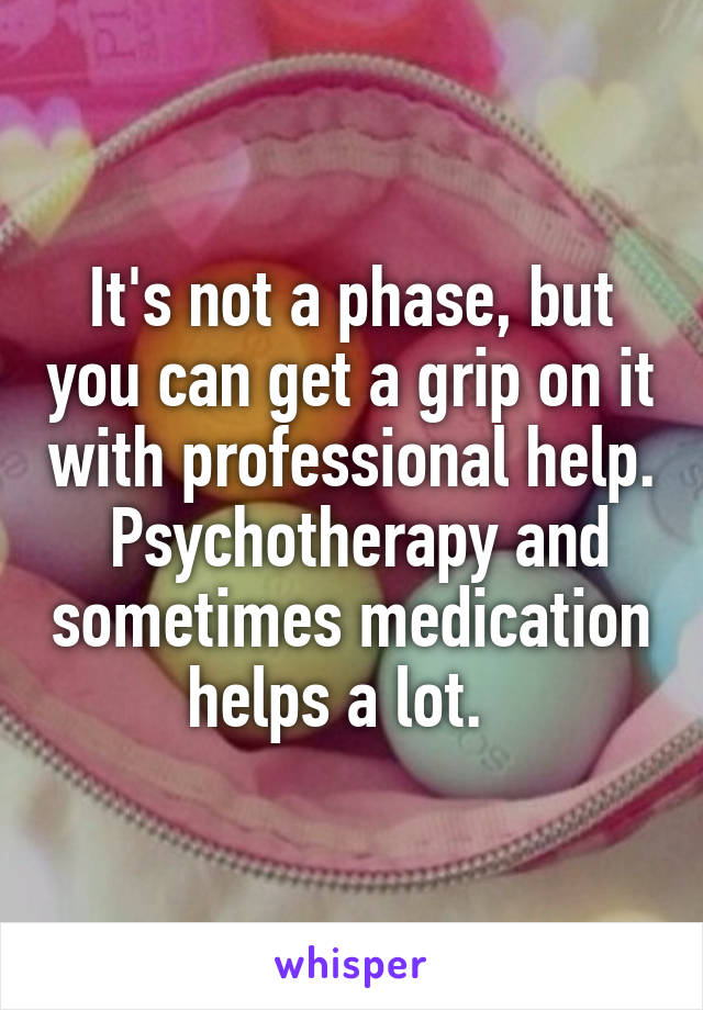 It's not a phase, but you can get a grip on it with professional help.  Psychotherapy and sometimes medication helps a lot.  