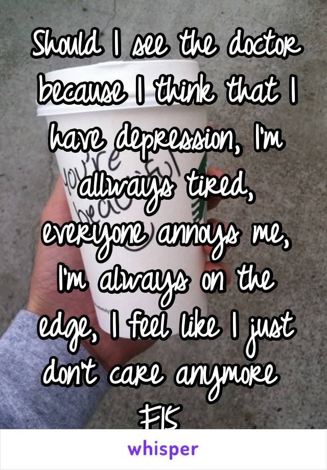 Should I see the doctor because I think that I have depression, I'm allways tired, everyone annoys me, I'm always on the edge, I feel like I just don't care anymore 
F15 