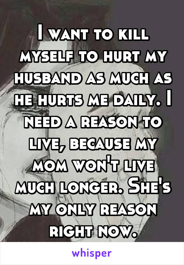 I want to kill myself to hurt my husband as much as he hurts me daily. I need a reason to live, because my mom won't live much longer. She's my only reason right now.