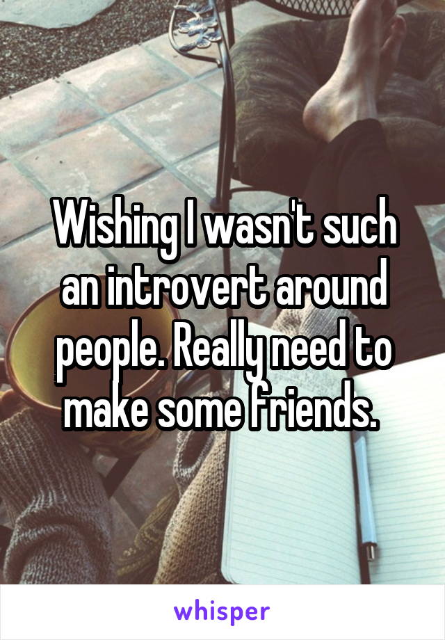 Wishing I wasn't such an introvert around people. Really need to make some friends. 