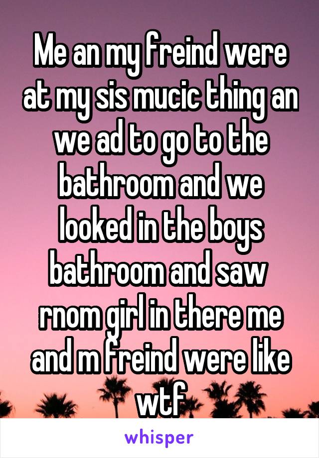 Me an my freind were at my sis mucic thing an we ad to go to the bathroom and we looked in the boys bathroom and saw  rnom girl in there me and m freind were like wtf