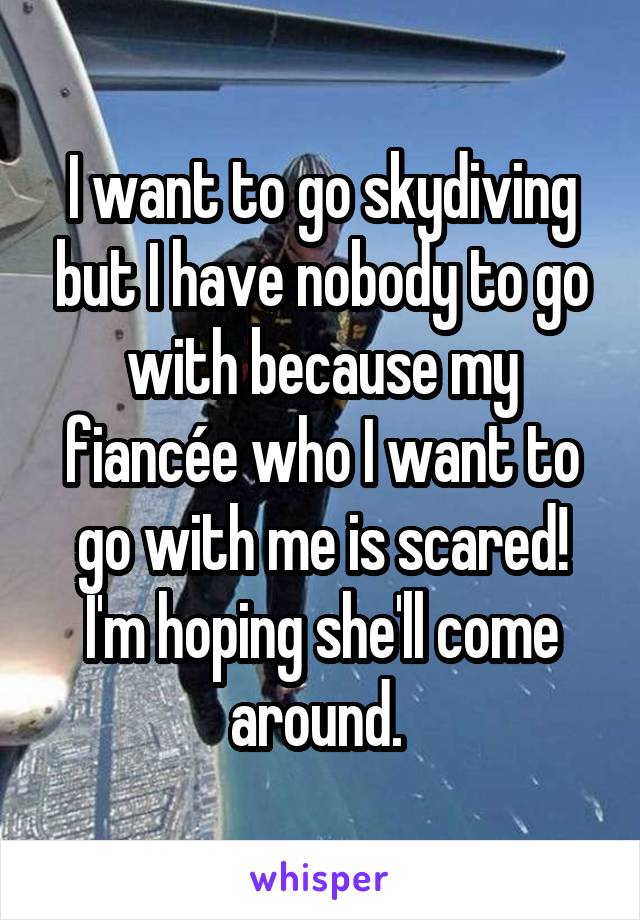 I want to go skydiving but I have nobody to go with because my fiancée who I want to go with me is scared! I'm hoping she'll come around. 