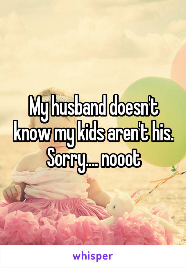 My husband doesn't know my kids aren't his. Sorry.... nooot