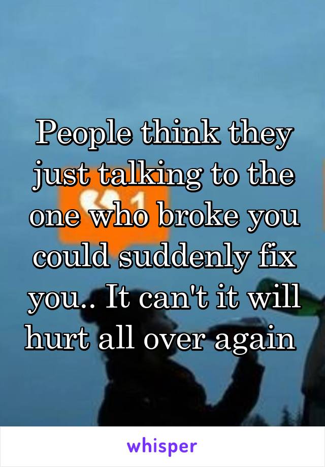 People think they just talking to the one who broke you could suddenly fix you.. It can't it will hurt all over again 