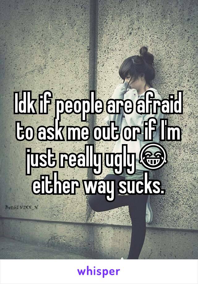 Idk if people are afraid to ask me out or if I'm just really ugly😂 either way sucks.