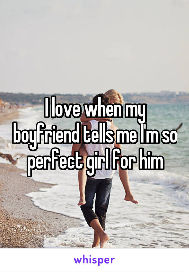 I love when my boyfriend tells me I'm so perfect girl for him