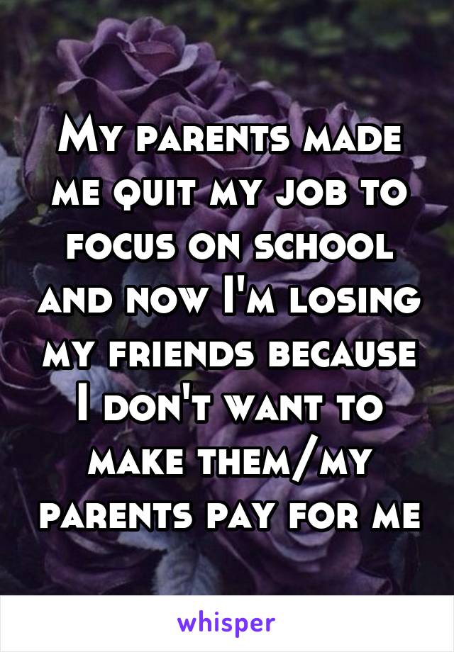 My parents made me quit my job to focus on school and now I'm losing my friends because I don't want to make them/my parents pay for me