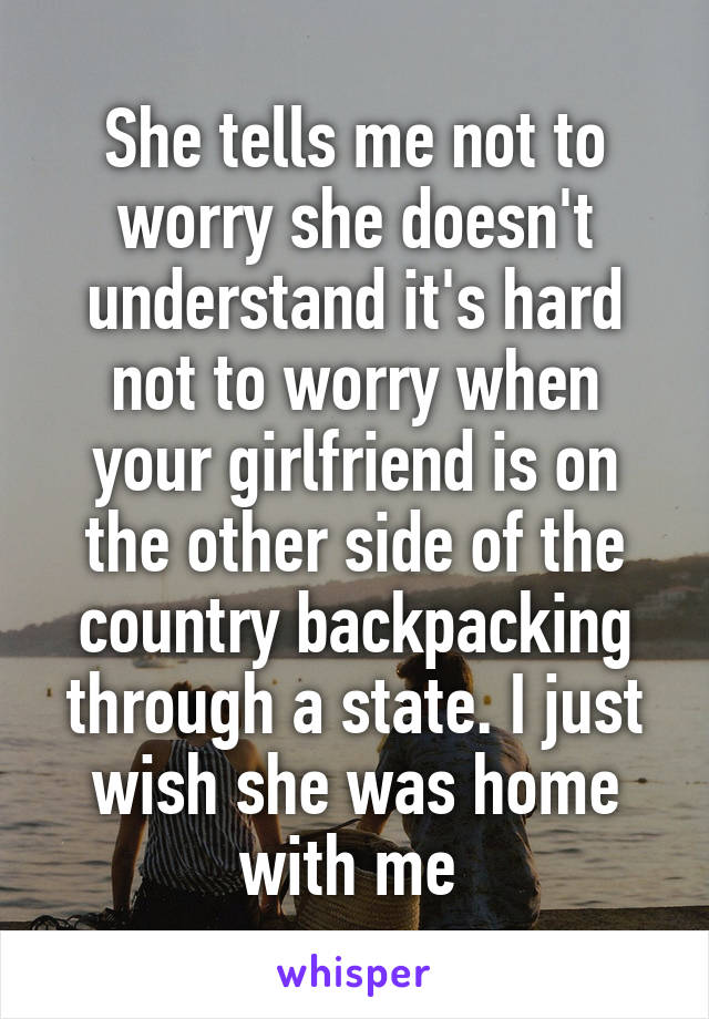 She tells me not to worry she doesn't understand it's hard not to worry when your girlfriend is on the other side of the country backpacking through a state. I just wish she was home with me 